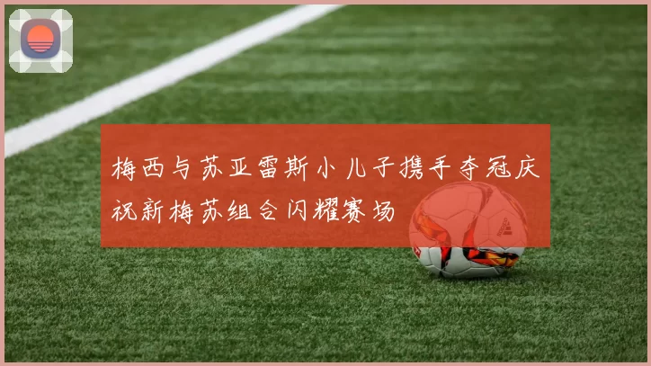 梅西与苏亚雷斯小儿子携手夺冠庆祝新梅苏组合闪耀赛场