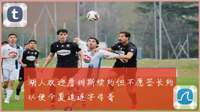 湖人欢迎詹姆斯续约但不愿签长约以便今夏追逐字母哥
