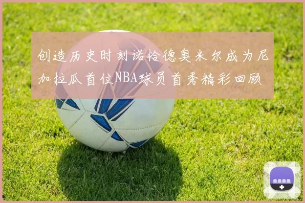 创造历史时刻诺恰德奥米尔成为尼加拉瓜首位NBA球员首秀精彩回顾