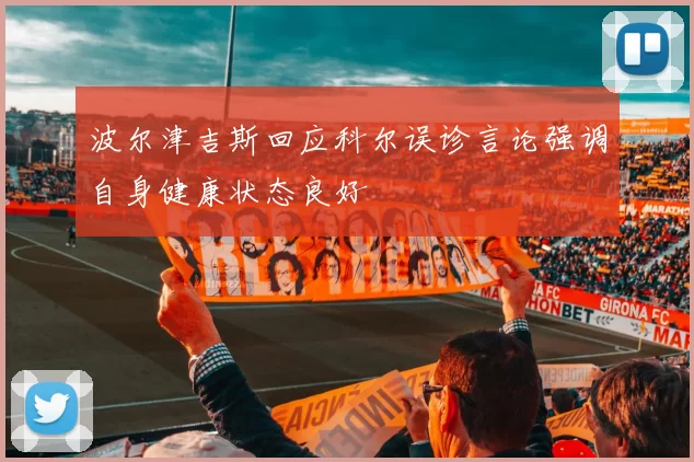 波尔津吉斯回应科尔误诊言论强调自身健康状态良好