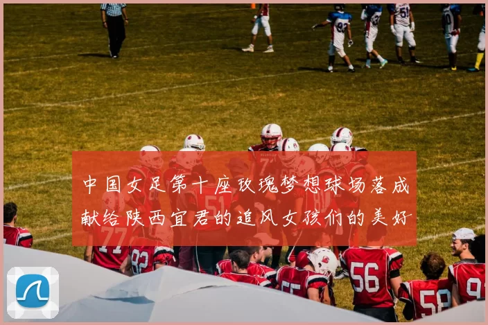 中国女足第十座玫瑰梦想球场落成献给陕西宜君的追风女孩们的美好祝福
