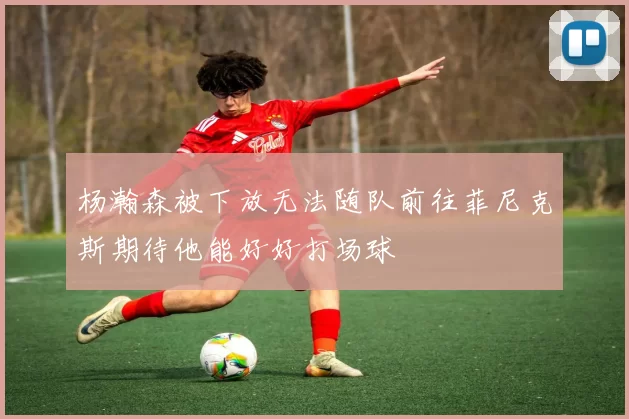 杨瀚森被下放无法随队前往菲尼克斯期待他能好好打场球