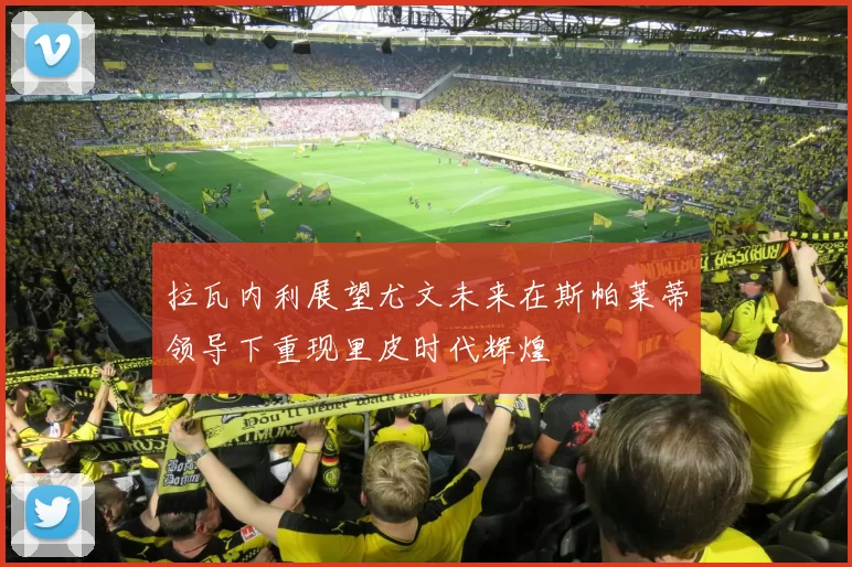 拉瓦内利展望尤文未来在斯帕莱蒂领导下重现里皮时代辉煌