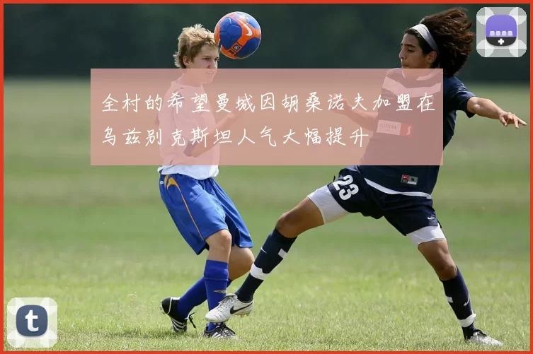 全村的希望曼城因胡桑诺夫加盟在乌兹别克斯坦人气大幅提升