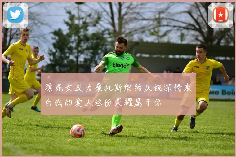 漂亮女友为桑托斯续约庆祝深情表白我的爱人这份荣耀属于你