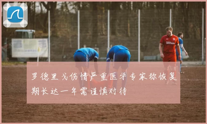 罗德里戈伤情严重医学专家称恢复期长达一年需谨慎对待
