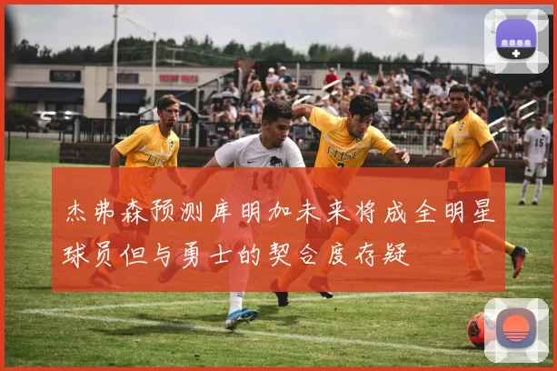 杰弗森预测库明加未来将成全明星球员但与勇士的契合度存疑