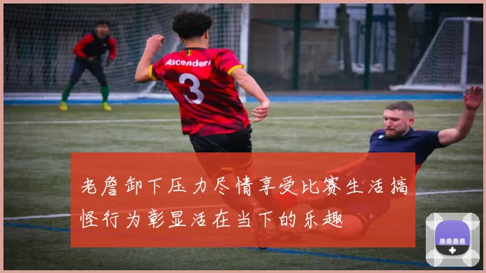 老詹卸下压力尽情享受比赛生活搞怪行为彰显活在当下的乐趣