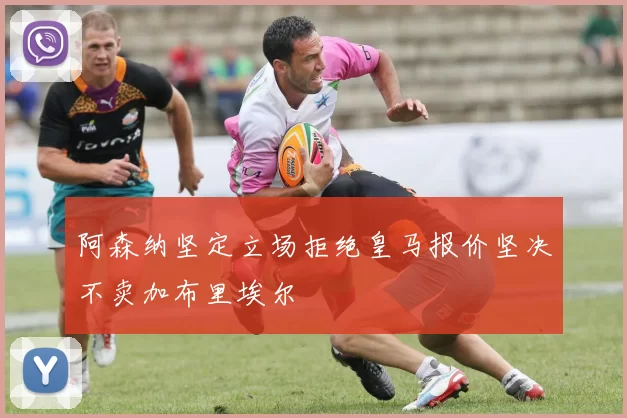 阿森纳坚定立场拒绝皇马报价坚决不卖加布里埃尔