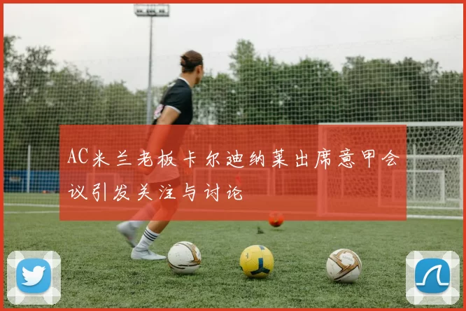 AC米兰老板卡尔迪纳莱出席意甲会议引发关注与讨论