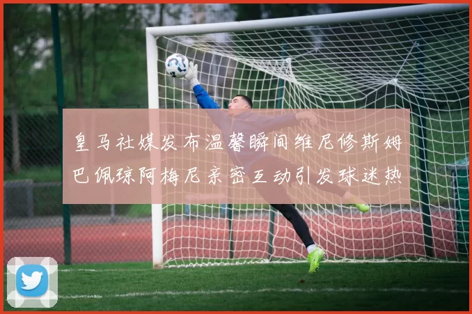 皇马社媒发布温馨瞬间维尼修斯姆巴佩琼阿梅尼亲密互动引发球迷热议