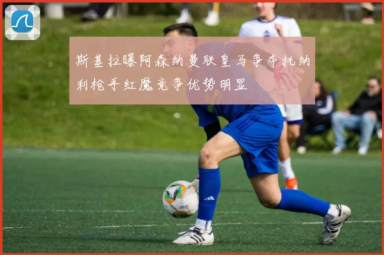 斯基拉曝阿森纳曼联皇马争夺托纳利枪手红魔竞争优势明显
