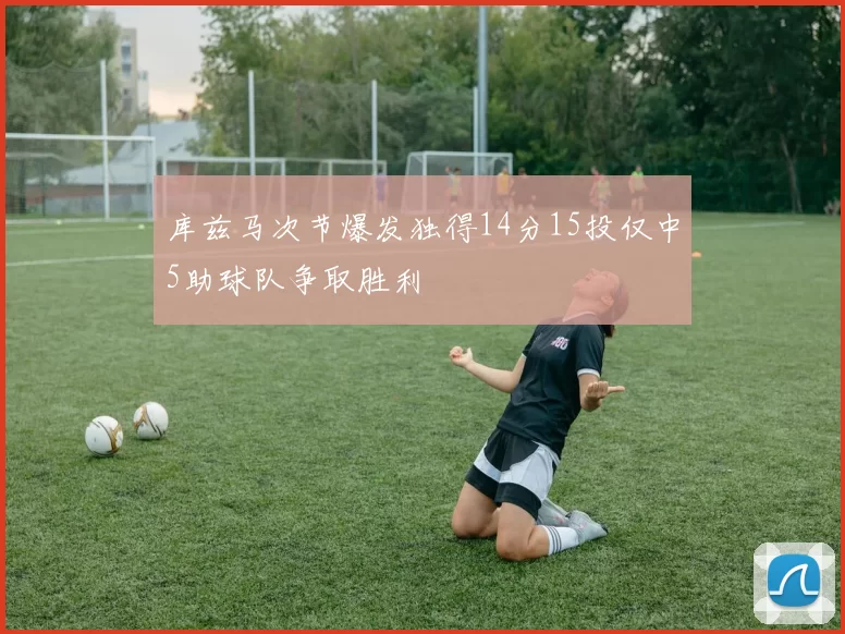 库兹马次节爆发独得14分15投仅中5助球队争取胜利