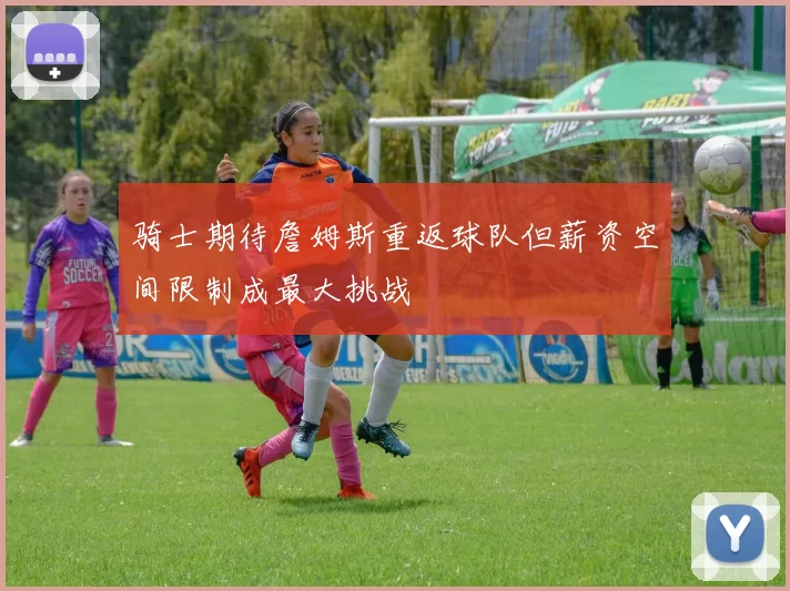 骑士期待詹姆斯重返球队但薪资空间限制成最大挑战