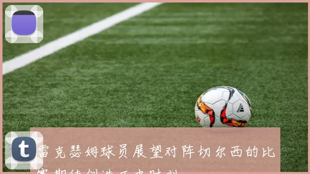 雷克瑟姆球员展望对阵切尔西的比赛期待创造历史时刻