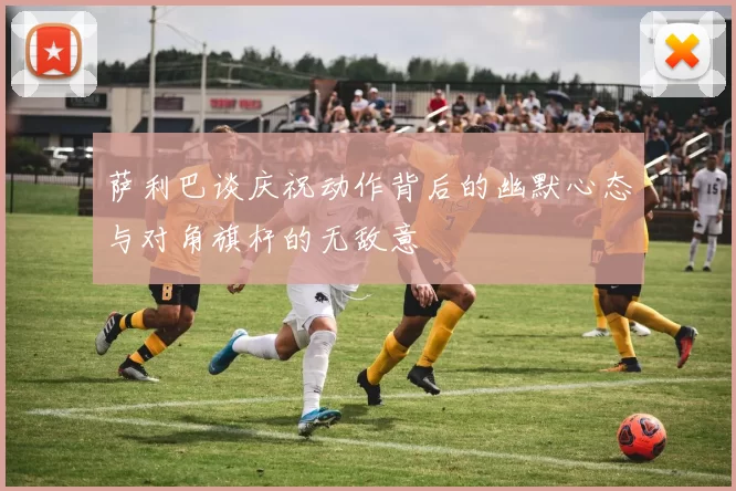 萨利巴谈庆祝动作背后的幽默心态与对角旗杆的无敌意