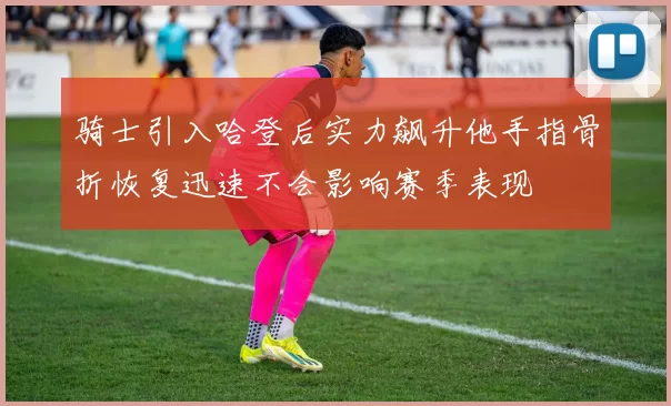 骑士引入哈登后实力飙升他手指骨折恢复迅速不会影响赛季表现