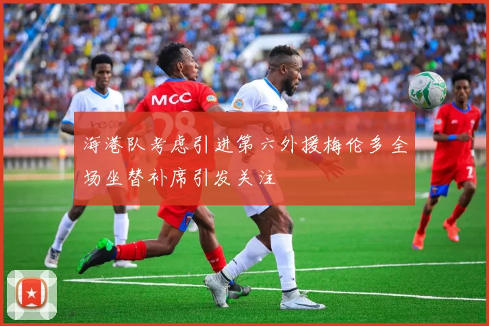 海港队考虑引进第六外援梅伦多全场坐替补席引发关注
