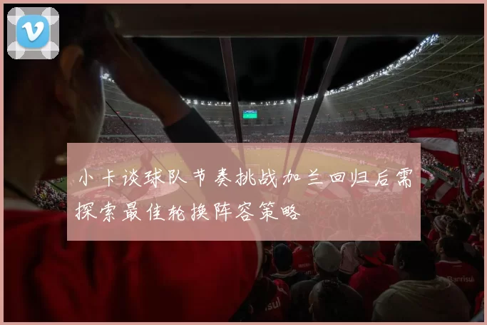 小卡谈球队节奏挑战加兰回归后需探索最佳轮换阵容策略