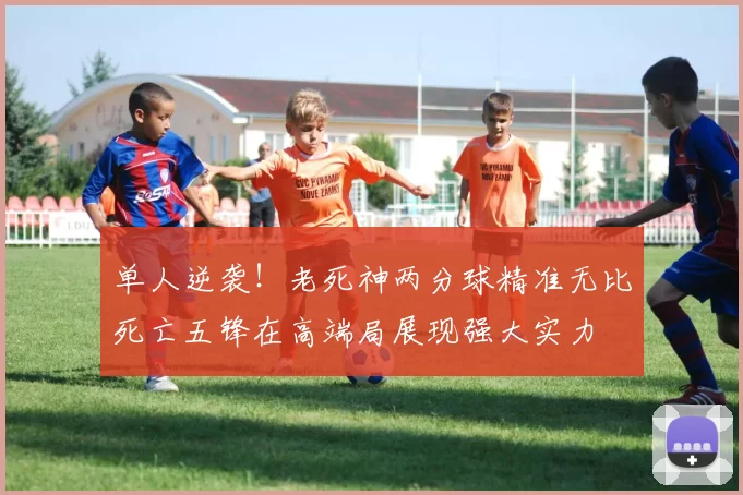 单人逆袭！老死神两分球精准无比死亡五锋在高端局展现强大实力