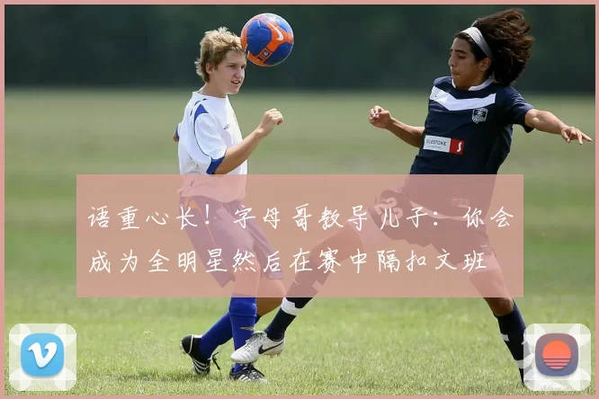 语重心长！字母哥教导儿子：你会成为全明星然后在赛中隔扣文班